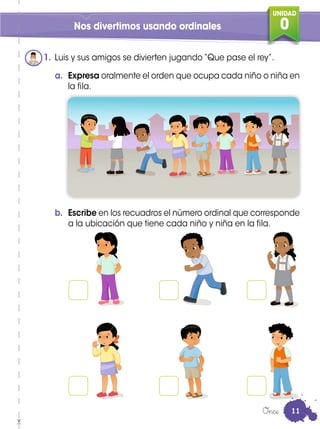 UNIDAD
0Nos divertimos usando ordinales
a. Expresa oralmente el orden que ocupa cada niño o niña en
la fila.
b. Escribe en los recuadros el número ordinal que corresponde
a la ubicación que tiene cada niño y niña en la fila.
1. Luis y sus amigos se divierten jugando “Que pase el rey”.
Once 11
 