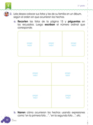 0
3
UNIDAD
0 2.° grado
2. Lola desea colocar sus fotos y las de su familia en un álbum,
según el orden en que ocurrieron los hechos.
a. Recorten las fotos de la página 13 y péguenlas en
los recuadros. Luego escriban el número ordinal que
corresponde.
b. Narren cómo ocurrieron los hechos usando expresiones
como “en la primera foto…” ,“en la segunda foto…”, etc.
Doce
pega
aquí
pega
aquí
pega
aquí
pega
aquí
pega
aquí
pega
aquí
pega
aquí
12
 