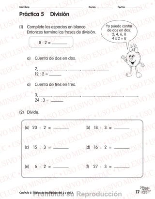 Nombre: 	 Curso: 	 Fecha:
17Capítulo 5: Tablas de multiplicar del 2 y del 3
Práctica 5 División
(1)	 Completa los espacios en blanco.
	 Entonces termina las frases de división.
	 	 	 8 : 2 =
	 a)	 Cuenta de dos en dos.
	 	 2, , , , ,
	 	 12 : 2 =
	 a)	 Cuenta de tres en tres.
	 	
	 	 3, , , , , , , ,
	 	 24 : 3 =  
(2)	 Divide.
Yo puedo contar
de dos en dos.
2, 4, 6, 8
4 x 2 = 8
(a)	 20	 :	 2	 =	
(c)	 15	 :	 3	 =	
(e)	 6	 :	 2	 =	
(b)	 18	 :	 3	 =	
(d)	 16	 :	 2	 =	
(f)	 27	 :	 3	 =	
MPAH_SpanishWB2A_P2_Chp5.indd 17 9/23/10 7:00:12 PM
Prohibida su Reproducción
 