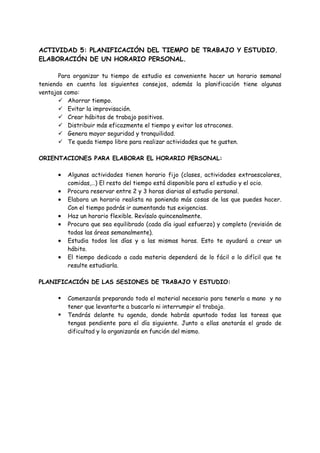 ACTIVIDAD 5: PLANIFICACIÓN DEL TIEMPO DE TRABAJO Y ESTUDIO.
ELABORACIÓN DE UN HORARIO PERSONAL.
Para organizar tu tiempo de estudio es conveniente hacer un horario semanal
teniendo en cuenta los siguientes consejos, además la planificación tiene algunas
ventajas como:
✓ Ahorrar tiempo.
✓ Evitar la improvisación.
✓ Crear hábitos de trabajo positivos.
✓ Distribuir más eficazmente el tiempo y evitar los atracones.
✓ Genera mayor seguridad y tranquilidad.
✓ Te queda tiempo libre para realizar actividades que te gusten.
ORIENTACIONES PARA ELABORAR EL HORARIO PERSONAL:
• Algunas actividades tienen horario fijo (clases, actividades extraescolares,
comidas,…) El resto del tiempo está disponible para el estudio y el ocio.
• Procura reservar entre 2 y 3 horas diarias al estudio personal.
• Elabora un horario realista no poniendo más cosas de las que puedes hacer.
Con el tiempo podrás ir aumentando tus exigencias.
• Haz un horario flexible. Revísalo quincenalmente.
• Procura que sea equilibrado (cada día igual esfuerzo) y completo (revisión de
todas las áreas semanalmente).
• Estudia todos los días y a las mismas horas. Esto te ayudará a crear un
hábito.
• El tiempo dedicado a cada materia dependerá de lo fácil o lo difícil que te
resulte estudiarla.
PLANIFICACIÓN DE LAS SESIONES DE TRABAJO Y ESTUDIO:
▪ Comenzarás preparando todo el material necesario para tenerlo a mano y no
tener que levantarte a buscarlo ni interrumpir el trabajo.
▪ Tendrás delante tu agenda, donde habrás apuntado todas las tareas que
tengas pendiente para el día siguiente. Junto a ellas anotarás el grado de
dificultad y la organizarás en función del mismo.
 
