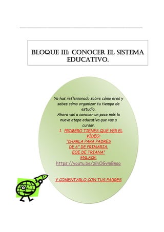 _______________________________________________________________________
Ya has reflexionado sobre cómo eres y
sabes cómo organizar tu tiempo de
estudio.
Ahora vas a conocer un poco más la
nueva etapa educativa que vas a
cursar.
1. PRIMERO TIENES QUE VER EL
VÍDEO:
“CHARLA PARA PADRES
DE 6º DE PRIMARIA.
EOE DE TRIANA”
ENLACE:
https://youtu.be/zihOGvmBnao
Y COMENTARLO CON TUS PADRES
BLOQUE III: CONOCER EL SISTEMA
EDUCATIVO.
 