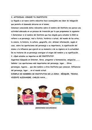 _______________________________________________________________________
3, ACTIVIDAD: CONOCE TU INSTITUTO
La llegada a un nuevo centro educativo hace aconsejable una labor de indagación
que permita al alumnado ubicarse en el mismo.
Comenzar conociendo datos relevantes sobre el nombre del Instituto nos parece una
actividad adecuada en un proceso de transición por lo que proponemos la siguiente:
1.Determinar si el nombre del Instituto que has elegido para estudiar la ESO se
refiere a un personaje, real o ficticio, histórico o actual, del mundo de las artes,
la ciencia, la historia, la cultura, geografía, etc; obtener información, según el
caso, sobre las aportaciones del personaje o su importancia, la significación del
mismo o la influencia que ejerció en su momento o de su vigencia en la actualidad.
De no tratarse de un personaje averiguar el origen del nombre y su significación.
2. ¿Qué estudios se imparten en MI INSTITUTO?
Sugerimos búsqueda en Internet, libros, preguntar a hermanos/as, amigos/as.,…….
Señalar: Las aportaciones más importantes del personaje, lugar... Otros
personajes, lugares... que dan nombre a otros Institutos que conozcan. Influencias
del personaje, lugar... en el mundo actual.
EJEMPLO DE NOMBRES DE INSTITUTOS DE LA ZONA : BÉCQUER, TRIANA,
VICENTE ALEIXANDRE, CARLOS HAYA,..
¡BIENVENIDA SECUNDARIA!
 