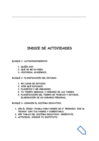 _______________________________________________________________________
INDICE DE ACTIVIDADES
BLOQUE 1: AUTOCONOCIMIENTO.
1. QUIÉN SOY.
2. QUÉ SE ME DA BIEN.
3. HISTORIAL ACADÉMICO.
BLOQUE 2: PLANIFICACIÓN DEL ESTUDIO.
1. MI LUGAR DE ESTUDIO.
2. ¿POR QUÉ ESTUDIO?
3. PLANIFICO Y ME ORGANIZO.
4. TU TIEMPO SEMANAL Y HORARIO DE LAS TARDES.
5. PLANIFICACIÓN DEL TIEMPO DE TRABAJO Y ESTUDIO.
ELABORACIÓN DE UN HORARIO PERSONAL.
BLOQUE 3: CONOCER EL SISTEMA EDUCATIVO.
1. VER EL VÍDEO “CHARLA PARA PADRES DE 6º PRIMARIA. EOE de
TRIANA” CON TUS PADRES Y COMENTARLO
2. VER TABLAS DEL SISTEMA EDUCATIVO. ORIÉNTATE.
3. ACTIVIDAD. CONOCE TU INSTITUTO.
 
