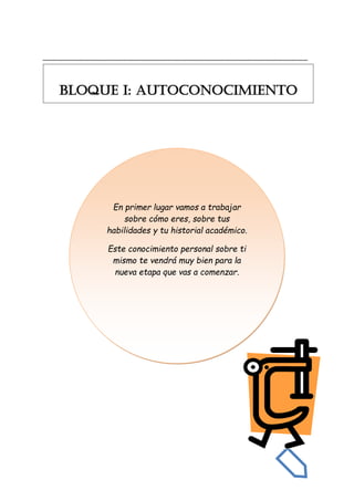 _______________________________________________________________________
En primer lugar vamos a trabajar
sobre cómo eres, sobre tus
habilidades y tu historial académico.
Este conocimiento personal sobre ti
mismo te vendrá muy bien para la
nueva etapa que vas a comenzar.
BLOQUE I: AUTOCONOCIMIENTO
 