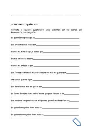 _______________________________________________________________________
ACTIVIDAD 1: QUIÉN SOY.
Contesta el siguiente cuestionario, luego coméntalo con tus padres, con
hermanos/as, con amigos/as,..
Lo que más me preocupa es______________________________________
__________________________________________________________
Los problemas que tengo son_____________________________________
__________________________________________________________
Cuando me miro al espejo pienso que _______________________________
__________________________________________________________
De mis amistades espero________________________________________
__________________________________________________________
Cuando me enfado es por _______________________________________
__________________________________________________________
Las formas de trato de mi padre/madre que más me gustan son___________
__________________________________________________________
Me agrada que me digan ________________________________________
__________________________________________________________
Los detalles que más me gustan son________________________________
__________________________________________________________
La forma de trato de mi padre/madre que peor llevo es la de_____________
__________________________________________________________
Las palabras o expresiones de mis padres que más me fastidian son________
__________________________________________________________
Lo que más me gusta de mi edad es _______________________________
_________________________________________________________
Lo que menos me gusta de mi edad es______________________________
__________________________________________________________
 