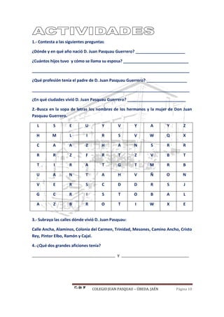 COLEGIO JUAN PASQUAU – ÚBEDA. JAÉN Página 10
1.- Contesta a las siguientes preguntas:
¿Dónde y en qué año nació D. Juan Pasquau Guerrero? ______________________
¿Cuántos hijos tuvo y cómo se llama su esposa? _____________________________
______________________________________________________________________
¿Qué profesión tenía el padre de D. Juan Pasquau Guerrero? __________________
______________________________________________________________________
¿En qué ciudades vivió D. Juan Pasquau Guerrero? __________________________
2.-Busca en la sopa de letras los nombres de los hermanos y la mujer de Don Juan
Pasquau Guerrero.
L S E U Y V Y A Y Z
H M L I R S V W Q X
C A A Z H A N S R R
R R Z F R T Z V B T
T I R A T G T M R B
U A N T A H V Ñ O N
V E R S C D D R S J
G C R I S T O B A L
A Z B R O T I W X E
3.- Subraya las calles dónde vivió D. Juan Pasquau:
Calle Ancha, Alaminos, Colonia del Carmen, Trinidad, Mesones, Camino Ancho, Cristo
Rey, Pintor Elbo, Ramón y Cajal.
4.-¿Qué dos grandes aficiones tenía?
_____________________________________ y ______________________________
 