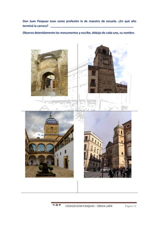 COLEGIO JUAN PASQUAU – ÚBEDA. JAÉN Página 11
Don Juan Pasquau tuvo como profesión la de maestro de escuela. ¿En qué año
terminó la carrera? ____________________________________________________
Observa detenidamente los monumentos y escribe, debajo de cada uno, su nombre.
 