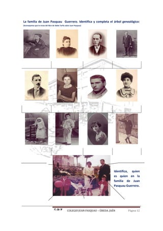 COLEGIO JUAN PASQUAU – ÚBEDA. JAÉN Página 12
La familia de Juan Pasquau Guerrero. Identifica y completa el árbol genealógico:
(Aconsejamos que te sirvas del libro de Adela Tarifa sobre Juan Pasquau)
Identifica, quien
es quien en la
familia de Juan
Pasquau Guerrero.
 