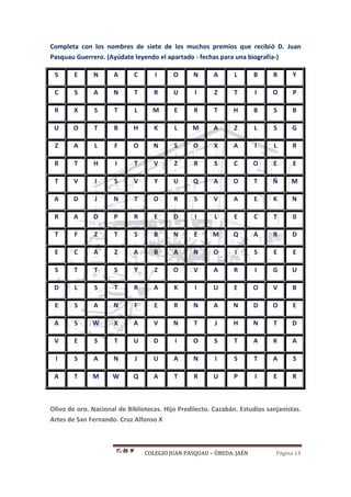 COLEGIO JUAN PASQUAU – ÚBEDA. JAÉN Página 14
Completa con los nombres de siete de los muchos premios que recibió D. Juan
Pasquau Guerrero. (Ayúdate leyendo el apartado - fechas para una biografía-)
S E N A C I O N A L B R Y
C S A N T R U I Z T I O P
R X S T L M E R T H B S B
U O T B H K L M A Z L S G
Z A L F O N S O X A I L R
R T H I T V Z R S C O E E
T V I S V Y U Q A O T Ñ M
A D J N T O R S V A E K N
R A O P R E D I L E C T 0
T F Z T S B N E M Q A R D
E C A Z A B A N O I S E E
S T T S Y Z O V A R I G U
D L S T R A K I U E O V B
E S A N F E R N A N D O E
A S W X A V N T J H N T D
V E S T U D I O S T A K A
I S A N J U A N I S T A S
A T M W Q A T R U P I E R
Olivo de oro. Nacional de Bibliotecas. Hijo Predilecto. Cazabán. Estudios sanjanistas.
Artes de San Fernando. Cruz Alfonso X
 