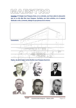 COLEGIO JUAN PASQUAU – ÚBEDA. JAÉN Página 15
Investiga: El Colegio Juan Pasquau tiene, en su entrada, una frase sobre la educación
que en su día dijo Don Juan Pasquau. Escríbela, con letra artística, en el espacio
dedicada a ella y comenta, debajo lo que piensas de la misma:
Comentario:
______________________________________________________________________
______________________________________________________________________
______________________________________________________________________
______________________________________________________________________
______________________________________________________________________
Rodea, de entre todas, la foto de Don Juan Pasquau Guerrero
 