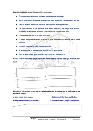 COLEGIO JUAN PASQUAU – ÚBEDA. JAÉN Página 16
FRASES CÉLEBRES SOBRE EDUCACION: -varios autores-
 Échale ganas a la escuela el día de mañana lo agradecerás.
 No es analfabeto aquel que no sabe leer, sino aquel que sabiendo leer, no lee.
 Educar, es más difícil que enseñar, pero mucho más importante.
 Un libro abierto es un cerebro que habla, cerrado, un amigo que espera,
olvidado, un alma que perdona y destruido, un corazón que llora
 La buena educación lo es todo en la vida.
 El mejor amigo del hombre es el libro, pues en él encontrará qué hacer en el
mañana
 La mejor manera de educarse es aprender
 Si la educación te parece cara, prueba con la ignorancia
 Educad a los niños, y no tendréis que castigar a los hombres
Copia la frase que te haya parecido más interesante y debajo explica por
qué:
Escoge el refrán que creas mejor relacionado con la educación e insértalo en la
forma de abajo:
A bien obrar, bien pagar. Cada maestrillo tiene su librillo.
Caer para levantarse, no es caer. A juventud ociosa, vejez trabajadora.
Juan Pasquau Guerrero
 
