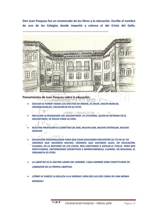 COLEGIO JUAN PASQUAU – ÚBEDA. JAÉN Página 17
Don Juan Pasquau fue un enamorado de los libros y la educación. Escribe el nombre
de uno de los Colegios donde impartió y colorea el del Cristo del Gallo.
______________________________________________________
Pensamientos de Juan Pasquau sobre la educación:
 EDUCAR ES PONER TODOS LOS AFECTOS EN ORDEN, ES DECIR, DISCIPLINARLOS,
JERARQUIZARLOS, COLOCARLOS EN SU SITIO.
 INCULCAR LA PEDAGOGÍA DEL AGUANTARSE. ES UTILÍSIMA. QUIEN SE ENTRENA EN EL
AGUANTARSE, SE EDUCA PARA LA VIDA.
 NUESTRA PROFESIÓN ES COMETIDO DE DAR, MUCHO DAR, MUCHO ENTREGAR, MUCHO
DEDICAR.
 EDUCACIÓN PERSONALIZADA PARA QUE CADA EDUCANDO ENCUENTRE SU TÚ EN SU YO
CREEMOS QUE HACEMOS MUCHO, CREEMOS QUE HACEMOS ALGO, EN EDUCACIÓN,
CUANDO, EN LA MAYORÍA DE LOS CASOS, NOS LIMITAMOS A SOPLAR EL FUELLE. PERO NOS
ENFATUAMOS, CREYÉNDONOS DEFINITIVOS E IMPRESCINDIBLES, CUANDO, EN REALIDAD, EL
ORGANISTA ES OTRO.
 LA LIBERTAD ES EL MAYOR LOGRO DEL HOMBRE. CADA HOMBRE DEBE CONSTITUIRSE EN
LABRADOR DE SU PROPIA LIBERTAD.
 ¡CÓMO SE PARECE LA BELLEZA A LA VERDAD! ¡SON DOS LAS DOS CARAS DE UNA MISMA
MONEDA!
 