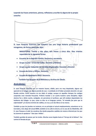 COLEGIO JUAN PASQUAU – ÚBEDA. JAÉN Página 18
Leyendo las frases anteriores, piensa, reflexiona y escribe tú alguna de tu propia
cosecha:
D. Juan Pasquau Guerrero fue maestro con una larga historia profesional que
recogemos, de forma resumida, aquí:
MAGISTERIO: Treinta y dos años, seis meses y cinco días. Diez trienios
repartidos de la siguiente forma:
 Escuelas de la Sagrada Familia. Docencia y secretaría.
 Grupo escolar –Cristo del Gallo-. Docente y Director.
 Grupo escolar Sebastián de Córdoba (Explanada). Docente y Director.
 Escuela de Artes y Oficios. Docencia.
 Escuela de Magisterio SAFA. Docencia.
También fue Director de la Biblioteca y Archivo de Úbeda.
Anécdotas:
D. Juan Pasquau Guerrero era un maestro bueno, afable, pero era muy despistado, alguna vez
apareció en el colegio con alguna prenda de casa o cambiada sin él haber prestado atención a lo que
llevaba encima. Como maestro no era dado al castigo, aunque en aquellos tiempos los castigos
corporales eran moneda frecuente. Prefería mandar a un cuarto trastero como disciplina. Algún
alumno fue a dicho cuarto, castigado, sin percatarse el profesor, que allí estaban depositados los
tambores del Colegio. Lo que, como se dice en el lenguaje común, “el remedio fue peor que la
enfermedad” y el alumno terminó de rodillas, en cruz y con dos libros en las manos.
También ya que los jesuitas no tuvieron, en un principio el actual emplazamiento; estuvieron en La
Corredera, más abajo del actual BMN, también en la calle la Cárcel y en la casa de los Medinillas. Allí
D. Juan Pasquau al subir las escaleras iba dando pequeños soplidos de manera informal por los que
los alumnos le apodaron “ Don Juan Peíllos”.
También gustaba de pasear por las tardes. Muchas veces bajaba hasta el “Arroyo de la Dehesa”. Ese
camino lo llenaba de paz.
 