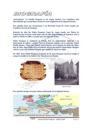 COLEGIO JUAN PASQUAU – ÚBEDA. JAÉN Página 2
Antecedentes: La familia Pasquau es de origen francés. Los estudiosos han
determinado que sus parientes franceses eran originarios de Sevignac(Francia).
Por aquellos lares nos encontramos a un Bertrand Canet de Assou casado con
Catalina Claverte de Pasquau.
Pariente de ellos fue Pedro Pasquau Canet de Assou casado con María de
Esponera que tuvieron varios hijos, uno de ellos Juan Pasquau de Esponera vino a
morir a Úbeda en 1804 y creemos que otro hijo fue Pedro.
Pedro Pasquau se estableció en Úbeda. Era un emprendedor dedicado a la
fabricación de jabón y aceites. Casó en primeras nupcias con la ubetense Isabel
Pinilla Duque y Mora que falleció relativamente joven después de darle dos hijos,
uno de ellos, Juan Pablo será ascendiente directo de nuestro biografiado. Después
volvió a casar con Catalina Delgado que también le daría tres hijas.
En 1835, Juan Pablo Pasquau, bisabuelo de D. Juan Pasquau Guerrero ocupó el
cargo de alcalde de la ciudad y fue Maestrante en Ronda.
Iglesia de Sevignac
Por aquellos tiempos Europa estaba conformada de la siguiente forma:
 