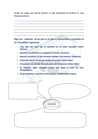 COLEGIO JUAN PASQUAU – ÚBEDA. JAÉN Página 20
Escribe los cargos que ejerció durante su vida profesional de profesor D. Juan
Pasquau Guerrero:
_______________________________________________________________________
_______________________________________________________________________
_______________________________________________________________________
_______________________________________________________________________
_______________________________________________________________________
_______________________________________________________________________
Elige tres máximas de las que se te dan a continuación y escríbelas en
los “bocadillos” siguientes:
 ¿Hay algo más necio que no aprender por no haber aprendido antes?.
(Séneca)
 Aprender sin reflexionar es malgastar la energía. (Confucio)
 Educad a los niños y no será necesario castigar a los hombres. (Pitágoras)
 El porvenir está en manos del maestro de escuela. (Victor Hugo)
 El resultado más elevado de la educación es la tolerancia. (Helen Keller)
 Es menester haber estudiado mucho para llegar a saber un poco.
(Montesquieu)
 Hacer preguntas es prueba de que se piensa. (Rabindranath Tagore)
EDUCACIÓN
 