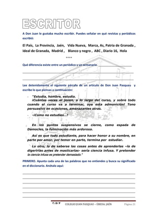 COLEGIO JUAN PASQUAU – ÚBEDA. JAÉN Página 21
A Don Juan le gustaba mucho escribir. Puedes señalar en qué revistas y periódicos
escribió:
El País, La Provincia, Jaén, Vida Nueva, Marca, As, Patria de Granada ,
Ideal de Granada, Madrid , Blanco y negro , ABC , Diario 16, Hola
****
Qué diferencia existe entre un periódico y un semanario. _____________________
______________________________________________________________________
______________________________________________________________________
Lee detenidamente el siguiente párrafo de un artículo de Don Juan Pasquau y
escribe lo que piensas a continuación:
- “Estudia, hombre, estudia.
¡Cuántas veces el joven, a lo largo del curso, y sobre todo
cuando el curso va a terminar, oye esta admonición! Tono
persuasivo en ocasiones, amenazantes otras.
- -¡Como no estudies…!
En los puntos suspensivos se cierne, como espada de
Damocles, la fulminación más ardorosa.
Así es que todo estudiante, para hacer honor a su nombre, en
parte por amor, por temor en parte, termina por estudiar.
Lo otro, lo de saberse las cosas antes de aprenderlas –lo de
digerirlas antes de masticarlas- sería ciencia infusa. Y pretender
la ciencia infusa es pretender demasiado.”
PRIMERO. Apunta cada una de las palabras que no entiendes y busca su significado
en el diccionario. Anótalo aquí:
_______________________________________________________________________
_______________________________________________________________________
_______________________________________________________________________
_______________________________________________________________________
_______________________________________________________________________
_______________________________________________________________________
 