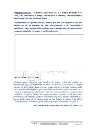 COLEGIO JUAN PASQUAU – ÚBEDA. JAÉN Página 23
“Biografía de Úbeda”. Sus capítulos están dedicados a la historia de Úbeda, a sus
calles, a su arquitectura, al campo, a la industria, al comercio, a las costumbres y
tradiciones y a los hijos ilustres de Úbeda.
Te proponemos el siguiente ejercicio. Imagina que don Juan Pasquau te pide que
ilustres uno de los capítulos del libro, concretamente el de “costumbres y
tradiciones”. Haz a continuación un dibujo que le viniese bien. Si quieres puedes
escoger otro capítulo. Eso sí, pon el nombre del mismo.
IMITACIÓN DEL OLIVO
-Caminar entre olivos da una fortaleza de ánimo. Árbol que reduce sus
necesidades, que no condiciona su fruto, su eficacia o su belleza a ningún
paraje. Es decir, árbol generoso que otorga mucho y apenas reclama nada.
Crece igual en la eminencia que en el llano; escala las laderas, se acerca a la
vereda y al camino, se uniforma en ringleras, cuya monotonía no empequeñece
su belleza. Porque la belleza no siempre es bonita o pinturera. El olivo no es
pinturero y, sin embargo, conforta contemplar el olivar. Infunde serenidad. (…)
Sin un fondo hasta cierto punto estoico no hay belleza de ánimo. Y he ahí la
“belleza interior” del olivo. Quizás Séneca aprendió senequismo del olivo. -
Juan Pasquau, en De la imitación del olivo, Diario Jaén, 31 enero 1973.
 