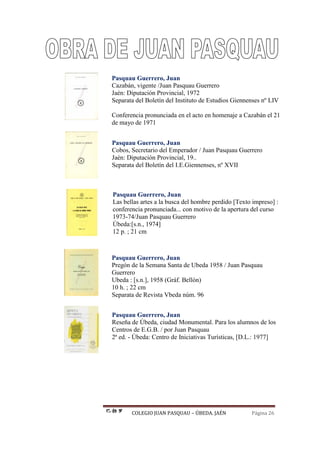 COLEGIO JUAN PASQUAU – ÚBEDA. JAÉN Página 26
Pasquau Guerrero, Juan
Cazabán, vigente /Juan Pasquau Guerrero
Jaén: Diputación Provincial, 1972
Separata del Boletín del Instituto de Estudios Giennenses nº LIV
Conferencia pronunciada en el acto en homenaje a Cazabán el 21
de mayo de 1971
Pasquau Guerrero, Juan
Cobos, Secretario del Emperador / Juan Pasquau Guerrero
Jaén: Diputación Provincial, 19..
Separata del Boletín del I.E.Giennenses, nº XVII
Pasquau Guerrero, Juan
Las bellas artes a la busca del hombre perdido [Texto impreso] :
conferencia pronunciada... con motivo de la apertura del curso
1973-74/Juan Pasquau Guerrero
Úbeda:[s.n., 1974]
12 p. ; 21 cm
Pasquau Guerrero, Juan
Pregón de la Semana Santa de Ubeda 1958 / Juan Pasquau
Guerrero
Ubeda : [s.n.], 1958 (Gráf. Bellón)
10 h. ; 22 cm
Separata de Revista Vbeda núm. 96
Pasquau Guerrero, Juan
Reseña de Úbeda, ciudad Monumental. Para los alumnos de los
Centros de E.G.B. / por Juan Pasquau
2ª ed. - Úbeda: Centro de Iniciativas Turísticas, [D.L.: 1977]
 