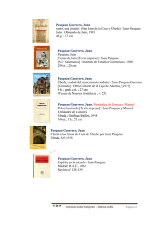 COLEGIO JUAN PASQUAU – ÚBEDA. JAÉN Página 27
Pasquau Guerrero, Juan
santo, una ciudad : (San Juan de la Cruz y Úbeda) / Juan Pasquau
Jaén : Obispado de Jaén, 1991
48 p. ; 17 cm
Pasquau Guerrero, Juan
Pasquau, Juan
Temas de Jaén [Texto impreso] / Juan Pasquau
[S.l.: Salamanca] : Instituto de Estudios Giennenses, 1980
298 p. ; 20 cm
Pasquau Guerrero, Juan
Úbeda, ciudad del renacimiento andaluz / Juan Pasquau Guerrero
[Granada] : Obra Cultural de la Caja de Ahorros, [1973]
8 h. : grab. col. ; 27 cm
(Temas de Nuestra Andalucia ; v. 25)
Pasquau Guerrero, Juan; Fernández de Liencres, Manuel
Polvo luminado [Texto impreso] / Juan Pasquau y Manuel
Fernández de Liencres
Úbeda : Gráficas Bellón, 1948
166 p., 1 h.; 21 cm
Pasquau Guerrero, Juan
Charla a las Amas de Casa de Úbeda/ por Juan Pasquau
Úbeda, S.E:1978
Pasquau Guerrero, Juan
Espíritu en la escuela / Juan Pasquau
Madrid: B.A.E., 1962
Revista nº 138-139
 