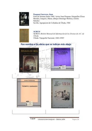 COLEGIO JUAN PASQUAU – ÚBEDA. JAÉN Página 28
Pasquau Guerrero, Juan
Guía de Semana Santa 1968 / textos Juan Pasquau; fotografías Eliseo
Morales, Joaquín y Baras; dibujos Domingo Molina y Emilio
Sánchez
Sevilla: Agrupacion de Cofradías de Úbeda, 1968
SURCO
SURCO. Boletín Mensual de Información de los Jóvenes de A.C. de
Úbeda.
Úbeda: Tipografía Nacional, 1042-1950?
Pon nombre a las obras que se indican más abajo
 