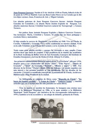 COLEGIO JUAN PASQUAU – ÚBEDA. JAÉN Página 3
Juan Pasquau Guerrero: Nacido el 21 de Abril de 1.918 en Úbeda, falleció el día 10
de junio de 1.978 en Madrid. Casó con Rosa Liaño Flores en La Coruña que le dio
tres hijos varones: Juan, Francisco de Asís y Miguel Antonio.
Los abuelos paternos de Juan Pasquau Guerrero fueron: Antonio Pasquau
González de Castañeda y la abuela María Jacinta Espósito de Pasquau. Los
abuelos maternos fueron: Cristóbal Guerrero natural de Torreperogil y Genara
Tornero.
Sus padres Juan Antonio Pasquau Expósito y Dolores Guerrero Tornero.
Sus hermanos: María, Cristóbal y Genara. El padre fue un buen pedagogo y
excelente físico y matemático.
El hijo estudia la carrera de Magisterio y la termina en 1940. Vive en Úbeda, la
Coruña, Valladolid y Granada. Tuvo varias residencias en nuestra ciudad. Vivió
en la calle Trinidad, en la Colonia del Carmen y en la Avenida de Cristo Rey.
Tenía como gran afición escribir y pasear. Su currículo es muy amplio. Como
méritos decir que amén de cronista e hijo predilecto de la ciudad, fue académico
de la Real Academia de Bellas Artes de San Fernando, Consejero del Instituto de
Estudios Giennenses y la Cruz de Orden Civil de Alfonso X el Sabio.
Sus primeras colaboraciones literarias aparecen en "La Provincia" allá por 1.934,
después pasa a ser colaborador del diario "Jaén", "Vida Nueva" , "Patria de
Granada" , "Ideal" de Granada, "Madrid" , "Blanco y negro" y ABC. Fue
director de la revista "Úbeda". Desde 1950 sus trabajos van siendo seguidos con
más interés y los premios también se van sucediendo. Por las décadas de los
cincuenta y sesenta es nombrado concejal del Ayuntamiento de Úbeda, Archivero-
Bibliotecario e Hijo Predilecto de la ciudad.
Su bibliografía se compone de libros como "Biografía de Úbeda", "En
busca del hombre perdido", "2 Temas de Úbeda", "Todavía Corpus" y muchos
artículos que con el tiempo han ido sido juntados en varios libros.
Tras su muerte se suceden los homenajes. Se inaugura una estatua suya
junto a la Biblioteca Municipal en 1986, se le pone nombre a la Biblioteca
Municipal "Juan Pasquau" por iniciativa de los corresponsales informativos en
1979 y también se le da su nombre a un colegio de infantil y primaria de Úbeda.
 