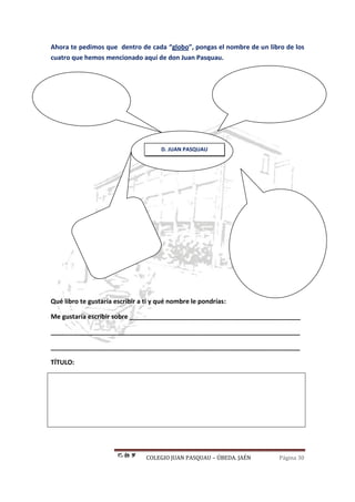 COLEGIO JUAN PASQUAU – ÚBEDA. JAÉN Página 30
Ahora te pedimos que dentro de cada “globo”, pongas el nombre de un libro de los
cuatro que hemos mencionado aquí de don Juan Pasquau.
Qué libro te gustaría escribir a ti y qué nombre le pondrías:
Me gustaría escribir sobre ________________________________________________
______________________________________________________________________
______________________________________________________________________
TÍTULO:
D. JUAN PASQUAU
 