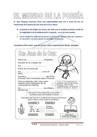 COLEGIO JUAN PASQUAU – ÚBEDA. JAÉN Página 31
D. Juan Pasquau Guerrero tenía una espiritualidad muy rica y como tal era un
enamorado de la poesía de San Juan de la Cruz. Decía:
 La poesía es tan frágil, tan tenue, tan sutil, que se quiebra al primer envite de
la vulgaridad o de la chabacanería. La poesía… no es de este mundo.
 En la soledad ha edificado la poesía su palacio de silencio. Hay que caminar a
su encuentro con paso quedo, de puntillas, lentamente.
Completa la ficha sobre Juan de la Cruz, santo y copatrono de Úbeda. Investiga:
 