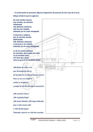 COLEGIO JUAN PASQUAU – ÚBEDA. JAÉN Página 32
- A continuación te ponemos algunos fragmentos de poemas de San Juan de la Cruz,
dibuja al lado lo que te sugieren:
En una noche oscura,
con ansias, en amores
inflamada
¡oh dichosa ventura!,
salí sin ser notada
estando ya mi casa sosegada.
A oscuras y segura,
por la secreta escala
disfrazada,
¡Oh dichosa ventura!,
a oscuras y en celada,
estando ya mi casa sosegada.
3. En la noche dichosa
en secreto, que nadie me veía,
ni yo miraba cosa,
sin otra luz y guía
sino la que en el corazón ardía.
¡Oh llama de amor viva
que tiernamente hieres
de mi alma en el más profundo centro!
Pues ya no eres esquiva
acaba ya si quieres,
¡rompe la tela de este dulce encuentro!
¡Oh cauterio süave!
¡Oh regalada llaga!
¡Oh mano blanda! ¡Oh toque delicado
que a vida eterna sabe
y toda deuda paga!
Matando, muerte en vida has trocado.
.
 