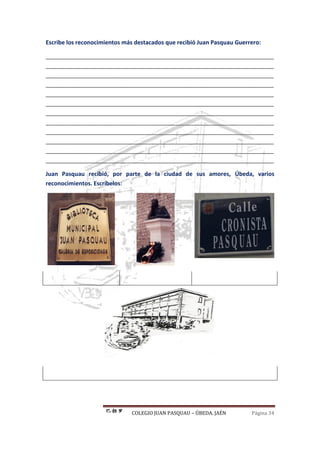 COLEGIO JUAN PASQUAU – ÚBEDA. JAÉN Página 34
Escribe los reconocimientos más destacados que recibió Juan Pasquau Guerrero:
_______________________________________________________________________
_______________________________________________________________________
_______________________________________________________________________
_______________________________________________________________________
_______________________________________________________________________
_______________________________________________________________________
_______________________________________________________________________
_______________________________________________________________________
_______________________________________________________________________
_______________________________________________________________________
_______________________________________________________________________
_______________________________________________________________________
Juan Pasquau recibió, por parte de la ciudad de sus amores, Úbeda, varios
reconocimientos. Escríbelos:
 