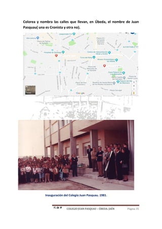 COLEGIO JUAN PASQUAU – ÚBEDA. JAÉN Página 35
Colorea y nombra las calles que llevan, en Úbeda, el nombre de Juan
Pasquau( una es Cronista y otra no).
Inauguración del Colegio Juan Pasquau. 1981.
 