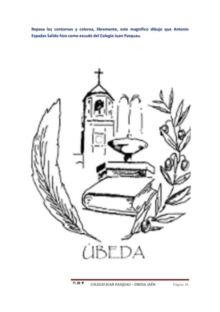 COLEGIO JUAN PASQUAU – ÚBEDA. JAÉN Página 36
Repasa los contornos y colorea, libremente, este magnífico dibujo que Antonio
Espadas Salido hizo como escudo del Colegio Juan Pasquau.
 