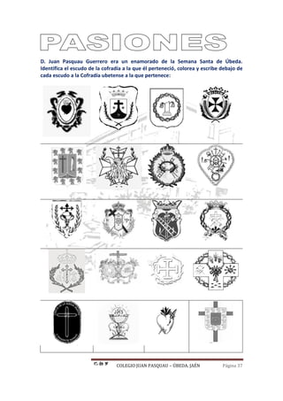 COLEGIO JUAN PASQUAU – ÚBEDA. JAÉN Página 37
D. Juan Pasquau Guerrero era un enamorado de la Semana Santa de Úbeda.
Identifica el escudo de la cofradía a la que él perteneció, colorea y escribe debajo de
cada escudo a la Cofradía ubetense a la que pertenece:
 