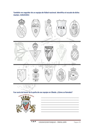 COLEGIO JUAN PASQUAU – ÚBEDA. JAÉN Página 39
También era seguidor de un equipo de fútbol nacional. Identifica el escudo de dicho
equipo, rodeándolo:
Fue socio de honor de la peña de ese equipo en Úbeda. ¿Cómo se llamaba?
________________________________________
________________________________________
________________________________________
________________________________________
________________________________________
________________________________________
________________________________________
 