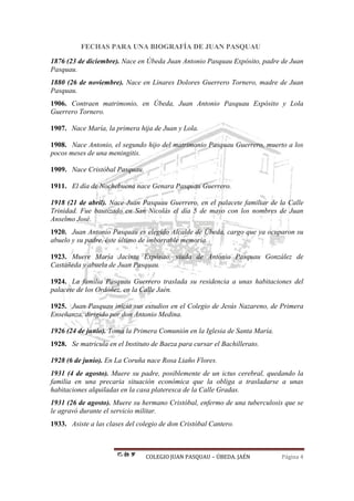 COLEGIO JUAN PASQUAU – ÚBEDA. JAÉN Página 4
FECHAS PARA UNA BIOGRAFÍA DE JUAN PASQUAU
1876 (23 de diciembre). Nace en Úbeda Juan Antonio Pasquau Expósito, padre de Juan
Pasquau.
1880 (26 de noviembre). Nace en Linares Dolores Guerrero Tornero, madre de Juan
Pasquau.
1906. Contraen matrimonio, en Úbeda, Juan Antonio Pasquau Expósito y Lola
Guerrero Tornero.
1907. Nace María, la primera hija de Juan y Lola.
1908. Nace Antonio, el segundo hijo del matrimonio Pasquau Guerrero, muerto a los
pocos meses de una meningitis.
1909. Nace Cristóbal Pasquau.
1911. El día de Nochebuena nace Genara Pasquau Guerrero.
1918 (21 de abril). Nace Juan Pasquau Guerrero, en el palacete familiar de la Calle
Trinidad. Fue bautizado en San Nicolás el día 5 de mayo con los nombres de Juan
Anselmo José.
1920. Juan Antonio Pasquau es elegido Alcalde de Úbeda, cargo que ya ocuparon su
abuelo y su padre, éste último de imborrable memoria.
1923. Muere María Jacinta Expósito, viuda de Antonio Pasquau González de
Castañeda y abuela de Juan Pasquau.
1924. La familia Pasquau Guerrero traslada su residencia a unas habitaciones del
palacete de los Ordóñez, en la Calle Jaén.
1925. Juan Pasquau inicia sus estudios en el Colegio de Jesús Nazareno, de Primera
Enseñanza, dirigido por don Antonio Medina.
1926 (24 de junio). Toma la Primera Comunión en la Iglesia de Santa María.
1928. Se matricula en el Instituto de Baeza para cursar el Bachillerato.
1928 (6 de junio). En La Coruña nace Rosa Liaño Flores.
1931 (4 de agosto). Muere su padre, posiblemente de un ictus cerebral, quedando la
familia en una precaria situación económica que la obliga a trasladarse a unas
habitaciones alquiladas en la casa plateresca de la Calle Gradas.
1931 (26 de agosto). Muere su hermano Cristóbal, enfermo de una tuberculosis que se
le agravó durante el servicio militar.
1933. Asiste a las clases del colegio de don Cristóbal Cantero.
 
