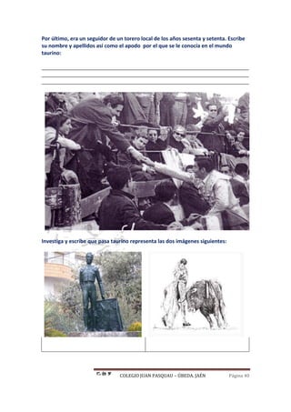 COLEGIO JUAN PASQUAU – ÚBEDA. JAÉN Página 40
Por último, era un seguidor de un torero local de los años sesenta y setenta. Escribe
su nombre y apellidos así como el apodo por el que se le conocía en el mundo
taurino:
_______________________________________________________________________
_______________________________________________________________________
_______________________________________________________________________
Investiga y escribe que pasa taurino representa las dos imágenes siguientes:
 
