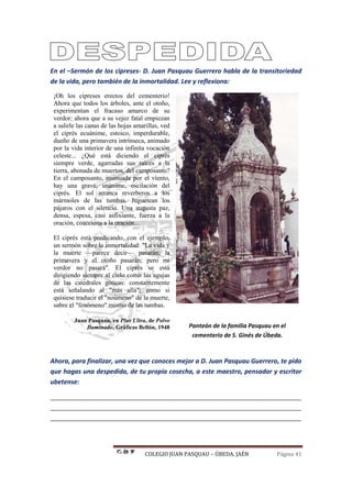 COLEGIO JUAN PASQUAU – ÚBEDA. JAÉN Página 41
En el –Sermón de los cipreses- D. Juan Pasquau Guerrero habla de la transitoriedad
de la vida, pero también de la inmortalidad. Lee y reflexiona:
¡Oh los cipreses erectos del cementerio!
Ahora que todos los árboles, ante el otoño,
experimentan el fracaso amarco de su
verdor; ahora que a su vejez fatal empiezan
a salirle las canas de las hojas amarillas, ved
el ciprés ecuánime, estoico, imperdurable,
dueño de una primavera intrínseca, animado
por la vida interior de una infinita vocación
celeste... ¿Qué está diciendo el ciprés
siempre verde, agarradas sus raíces a la
tierra, abonada de muertos, del camposanto?
En el camposanto, insinuada por el viento,
hay una grave, unánime, oscilación del
ciprés. El sol arranca reverberos a los
mármoles de las tumbas. Juguetean los
pájaros con el silencio. Una augusta paz,
densa, espesa, casi asfixiante, fuerza a la
oración, coacciona a la oración...
El ciprés está predicando, con el ejemplo,
un sermón sobre la inmortalidad: "La vida y
la muerte —parece decir— pasarán; la
primavera y el otoño pasarán; pero mi
verdor no pasará". El ciprés se está
dirigiendo siempre al cielo como las agujas
de las catedrales góticas: constantemente
está señalando al "más allá"; como si
quisiese traducir el "noúmeno" de la muerte,
sobre el "fenómeno" mismo de las tumbas.
Juan Pasquau, en Plus Ultra, de Polvo
Iluminado, Gráficas Bellón, 1948 Panteón de la familia Pasquau en el
cementerio de S. Ginés de Úbeda.
Ahora, para finalizar, una vez que conoces mejor a D. Juan Pasquau Guerrero, te pido
que hagas una despedida, de tu propia cosecha, a este maestro, pensador y escritor
ubetense:
_______________________________________________________________________
_______________________________________________________________________
_______________________________________________________________________
 