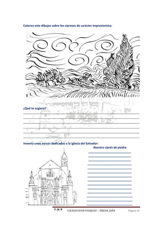 COLEGIO JUAN PASQUAU – ÚBEDA. JAÉN Página 42
Colorea este dibujos sobre los cipreses de carácter impresionista:
¿Qué te sugiere?
_______________________________________________________________________
_______________________________________________________________________
_______________________________________________________________________
_______________________________________________________________________
_______________________________________________________________________
_______________________________________________________________________
Inventa unos versos dedicados a la iglesia del Salvador:
Nuestro ciprés de piedra
__________________________
__________________________
__________________________
___________________________
___________________________
___________________________
___________________________
___________________________
___________________________
___________________________
___________________________
____________________________
____________________________
____________________________
 