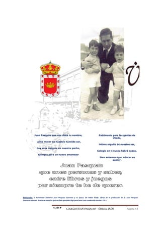 COLEGIO JUAN PASQUAU – ÚBEDA. JAÉN Página 44
Juan Pasquau que nos diste tu nombre,
alma mater de nuestro humilde ser,
hoy eres insignia en nuestro pecho,
ejemplo para un nuevo amanecer
Patrimonio para las gentes de
Úbeda,
íntimo orgullo de nuestro ser,
Colegio en ti nunca habrá ocaso,
bien sabemos que educar es
querer.
Bibliografía: El humanista ubetense Juan Pasquau Guerrero y su época. De Adela Tarifa. Libros de la producción de D. Juan Pasquau
Guerrero.Internet. Gracias a todos los que me han aportado algo para hacer este cuadernillo escolar. P.G.L.
 