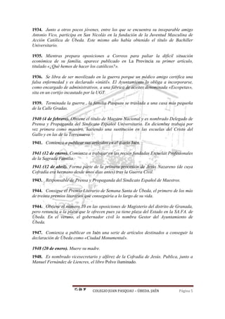 COLEGIO JUAN PASQUAU – ÚBEDA. JAÉN Página 5
1934. Junto a otros pocos jóvenes, entre los que se encuentra su inseparable amigo
Antonio Vico, participa en San Nicolás en la fundación de la Juventud Masculina de
Acción Católica de Úbeda. Este mismo año había obtenido el título de Bachiller
Universitario.
1935. Mientras prepara oposiciones a Correos para paliar la difícil situación
económica de su familia, aparece publicado en La Provincia su primer artículo,
titulado «¿Qué hemos de hacer los católicos?».
1936. Se libra de ser movilizado en la guerra porque un médico amigo certifica una
falsa enfermedad y es declarado «inútil». El Ayuntamiento lo obliga a incorporarse,
como encargado de administrativos, a una fábrica de aceites denominada «Escopetas»,
sita en un cortijo incautado por la UGT.
1939. Terminada la guerra , la familia Pasquau se traslada a una casa más pequeña
de la Calle Gradas.
1940 (4 de febrero). Obtiene el título de Maestro Nacional y es nombrado Delegado de
Prensa y Propaganda del Sindicato Español Universitario. En diciembre trabaja por
vez primera como maestro, haciendo una sustitución en las escuelas del Cristo del
Gallo y en las de la Torrenueva.
1941. Comienza a publicar sus artículos en el diario Jaén.
1941 (12 de enero). Comienza a trabajar en las recién fundadas Escuelas Profesionales
de la Sagrada Familia.
1941 (12 de abril). Forma parte de la primera procesión de Jesús Nazareno (de cuya
Cofradía era hermano desde unos días antes) tras la Guerra Civil.
1943. Responsable de Prensa y Propaganda del Sindicato Español de Maestros.
1944. Consigue el Premio Literario de Semana Santa de Úbeda, el primero de los más
de treinta premios literarios que conseguiría a lo largo de su vida.
1944. Obtiene el número 10 en las oposiciones de Magisterio del distrito de Granada,
pero renuncia a la plaza que le ofrecen pues ya tiene plaza del Estado en la SA.FA. de
Úbeda. En el verano, el gobernador civil lo nombra Gestor del Ayuntamiento de
Úbeda.
1947. Comienza a publicar en Jaén una serie de artículos destinados a conseguir la
declaración de Úbeda como «Ciudad Monumental».
1948 (20 de enero). Muere su madre.
1948. Es nombrado vicesecretario y alférez de la Cofradía de Jesús. Publica, junto a
Manuel Fernández de Liencres, el libro Polvo iluminado.
 