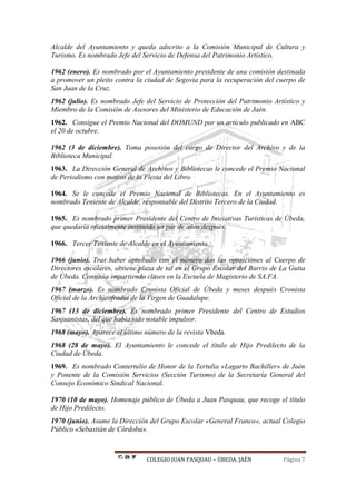 COLEGIO JUAN PASQUAU – ÚBEDA. JAÉN Página 7
Alcalde del Ayuntamiento y queda adscrito a la Comisión Municipal de Cultura y
Turismo. Es nombrado Jefe del Servicio de Defensa del Patrimonio Artístico.
1962 (enero). Es nombrado por el Ayuntamiento presidente de una comisión destinada
a promover un pleito contra la ciudad de Segovia para la recuperación del cuerpo de
San Juan de la Cruz.
1962 (julio). Es nombrado Jefe del Servicio de Protección del Patrimonio Artístico y
Miembro de la Comisión de Asesores del Ministerio de Educación de Jaén.
1962. Consigue el Premio Nacional del DOMUND por un artículo publicado en ABC
el 20 de octubre.
1962 (3 de diciembre). Toma posesión del cargo de Director del Archivo y de la
Biblioteca Municipal.
1963. La Dirección General de Archivos y Bibliotecas le concede el Premio Nacional
de Periodismo con motivo de la Fiesta del Libro.
1964. Se le concede el Premio Nacional de Bibliotecas. En el Ayuntamiento es
nombrado Teniente de Alcalde, responsable del Distrito Tercero de la Ciudad.
1965. Es nombrado primer Presidente del Centro de Iniciativas Turísticas de Úbeda,
que quedaría oficialmente instituido un par de años después.
1966. Tercer Teniente de Alcalde en el Ayuntamiento.
1966 (junio). Tras haber aprobado con el número dos las oposiciones al Cuerpo de
Directores escolares, obtiene plaza de tal en el Grupo Escolar del Barrio de La Guita
de Úbeda. Continúa impartiendo clases en la Escuela de Magisterio de SA.FA.
1967 (marzo). Es nombrado Cronista Oficial de Úbeda y meses después Cronista
Oficial de la Archicofradía de la Virgen de Guadalupe.
1967 (13 de diciembre). Es nombrado primer Presidente del Centro de Estudios
Sanjuanistas, del que había sido notable impulsor.
1968 (mayo). Aparece el último número de la revista Vbeda.
1968 (28 de mayo). El Ayuntamiento le concede el título de Hijo Predilecto de la
Ciudad de Úbeda.
1969. Es nombrado Contertulio de Honor de la Tertulia «Lagarto Bachiller» de Jaén
y Ponente de la Comisión Servicios (Sección Turismo) de la Secretaría General del
Consejo Económico Sindical Nacional.
1970 (10 de mayo). Homenaje público de Úbeda a Juan Pasquau, que recoge el título
de Hijo Predilecto.
1970 (junio). Asume la Dirección del Grupo Escolar «General Franco», actual Colegio
Público «Sebastián de Córdoba».
 