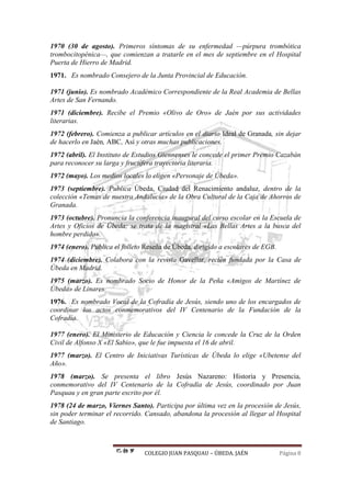 COLEGIO JUAN PASQUAU – ÚBEDA. JAÉN Página 8
1970 (30 de agosto). Primeros síntomas de su enfermedad —púrpura trombótica
trombocitopénica—, que comienzan a tratarle en el mes de septiembre en el Hospital
Puerta de Hierro de Madrid.
1971. Es nombrado Consejero de la Junta Provincial de Educación.
1971 (junio). Es nombrado Académico Correspondiente de la Real Academia de Bellas
Artes de San Fernando.
1971 (diciembre). Recibe el Premio «Olivo de Oro» de Jaén por sus actividades
literarias.
1972 (febrero). Comienza a publicar artículos en el diario Ideal de Granada, sin dejar
de hacerlo en Jaén, ABC, Así y otras muchas publicaciones.
1972 (abril). El Instituto de Estudios Giennenses le concede el primer Premio Cazabán
para reconocer su larga y fructífera trayectoria literaria.
1972 (mayo). Los medios locales lo eligen «Personaje de Úbeda».
1973 (septiembre). Publica Úbeda, Ciudad del Renacimiento andaluz, dentro de la
colección «Temas de nuestra Andalucía» de la Obra Cultural de la Caja de Ahorros de
Granada.
1973 (octubre). Pronuncia la conferencia inaugural del curso escolar en la Escuela de
Artes y Oficios de Úbeda; se trata de la magistral «Las Bellas Artes a la busca del
hombre perdido».
1974 (enero). Publica el folleto Reseña de Úbeda, dirigido a escolares de EGB.
1974 (diciembre). Colabora con la revista Gavellar, recién fundada por la Casa de
Úbeda en Madrid.
1975 (marzo). Es nombrado Socio de Honor de la Peña «Amigos de Martínez de
Úbeda» de Linares.
1976. Es nombrado Vocal de la Cofradía de Jesús, siendo uno de los encargados de
coordinar los actos conmemorativos del IV Centenario de la Fundación de la
Cofradía.
1977 (enero). El Ministerio de Educación y Ciencia le concede la Cruz de la Orden
Civil de Alfonso X «El Sabio», que le fue impuesta el 16 de abril.
1977 (marzo). El Centro de Iniciativas Turísticas de Úbeda lo elige «Ubetense del
Año».
1978 (marzo). Se presenta el libro Jesús Nazareno: Historia y Presencia,
conmemorativo del IV Centenario de la Cofradía de Jesús, coordinado por Juan
Pasquau y en gran parte escrito por él.
1978 (24 de marzo, Viernes Santo). Participa por última vez en la procesión de Jesús,
sin poder terminar el recorrido. Cansado, abandona la procesión al llegar al Hospital
de Santiago.
 