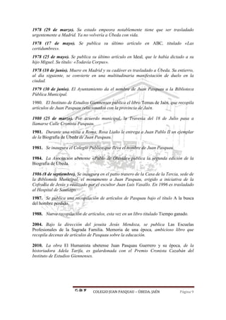 COLEGIO JUAN PASQUAU – ÚBEDA. JAÉN Página 9
1978 (29 de marzo). Su estado empeora notablemente tiene que ser trasladado
urgentemente a Madrid. Ya no volvería a Úbeda con vida.
1978 (17 de mayo). Se publica su último artículo en ABC, titulado «Las
certidumbres».
1978 (25 de mayo). Se publica su último artículo en Ideal, que le había dictado a su
hijo Miguel. Su título: «Todavía Corpus».
1978 (10 de junio). Muere en Madrid y su cadáver es trasladado a Úbeda. Su entierro,
al día siguiente, se convierte en una multitudinaria manifestación de duelo en la
ciudad.
1979 (30 de junio). El Ayuntamiento da el nombre de Juan Pasquau a la Biblioteca
Pública Municipal.
1980. El Instituto de Estudios Giennenses publica el libro Temas de Jaén, que recopila
artículos de Juan Pasquau relacionados con la provincia de Jaén.
1980 (25 de marzo). Por acuerdo municipal, la Travesía del 18 de Julio pasa a
llamarse Calle Cronista Pasquau.
1981. Durante una visita a Roma, Rosa Liaño le entrega a Juan Pablo II un ejemplar
de la Biografía de Úbeda de Juan Pasquau.
1981. Se inaugura el Colegio Público que lleva el nombre de Juan Pasquau.
1984. La Asociación ubetense «Pablo de Olavide» publica la segunda edición de la
Biografía de Úbeda.
1986 (8 de septiembre). Se inaugura en el patio trasero de la Casa de la Tercia, sede de
la Biblioteca Municipal, el monumento a Juan Pasquau, erigido a iniciativa de la
Cofradía de Jesús y realizado por el escultor Juan Luis Vasallo. En 1996 es trasladado
al Hospital de Santiago.
1987. Se publica una recopilación de artículos de Pasquau bajo el título A la busca
del hombre perdido.
1988. Nueva recopilación de artículos, esta vez en un libro titulado Tiempo ganado.
2004. Bajo la dirección del jesuita Jesús Mendoza, se publica Las Escuelas
Profesionales de la Sagrada Familia. Memoria de una época, ambicioso libro que
recopila decenas de artículos de Pasquau sobre la educación.
2010. La obra El Humanista ubetense Juan Pasquau Guerrero y su época, de la
historiadora Adela Tarifa, es galardonada con el Premio Cronista Cazabán del
Instituto de Estudios Giennenses.
 