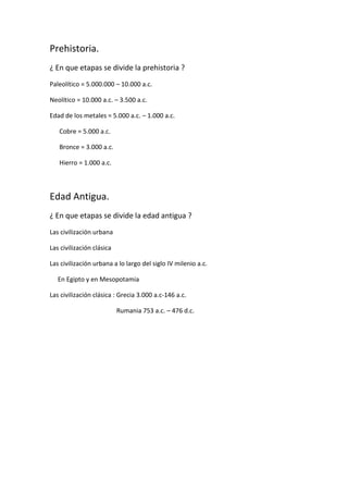 Prehistoria.
¿ En que etapas se divide la prehistoria ?
Paleolítico = 5.000.000 – 10.000 a.c.
Neolítico = 10.000 a.c. – 3.500 a.c.
Edad de los metales = 5.000 a.c. – 1.000 a.c.
Cobre = 5.000 a.c.
Bronce = 3.000 a.c.
Hierro = 1.000 a.c.
Edad Antigua.
¿ En que etapas se divide la edad antigua ?
Las civilización urbana
Las civilización clásica
Las civilización urbana a lo largo del siglo IV milenio a.c.
En Egipto y en Mesopotamia
Las civilización clásica : Grecia 3.000 a.c-146 a.c.
Rumania 753 a.c. – 476 d.c.