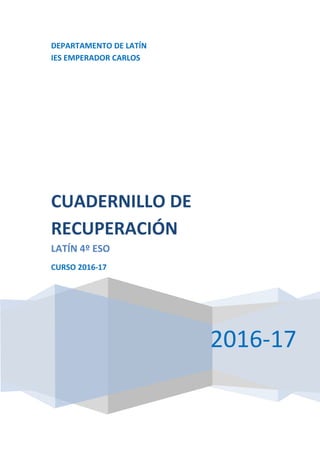 DEPARTAMENTO DE LATÍN
IES EMPERADOR CARLOS
2016-17
CUADERNILLO DE
RECUPERACIÓN
LATÍN 4º ESO
CURSO 2016-17
 