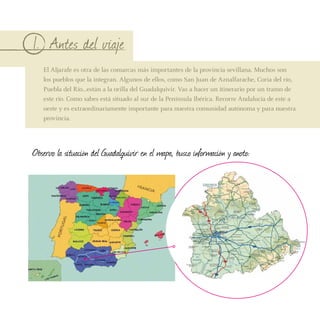 1. Antes del viaje
   El Aljarafe es otra de las comarcas más importantes de la provincia sevillana. Muchos son
   los pueblos que la integran. Algunos de ellos, como San Juan de Aznalfarache, Coria del río,
   Puebla del Río…están a la orilla del Guadalquivir. Vas a hacer un itinerario por un tramo de
   este río. Como sabes está situado al sur de la Península Ibérica. Recorre Andalucía de este a
   oeste y es extraordinariamente importante para nuestra comunidad autónoma y para nuestra
   provincia.




Observo la situación del Guadalquivir en el mapa, busco información y anoto:
 
