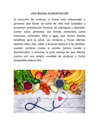 UNA BUENA ALIMENTACION
El consumo de verduras y frutas está relacionado a
personas que llevan un estilo de vida más saludable y
presentan prevalencias menores de sobrepeso y obesidad.
Comer estos alimentos nos brinda elementos como
vitaminas, minerales, fibra y agua, que tienen efectos
benéficos para la salud. Las verduras y frutas además
aportan color, olor, sabor y diversas texturas a los platillos,
pueden comerse crudas o cocidas (previo lavado y
desinfección), y tenemos la gran ventaja de que México
cuenta con una amplia variedad de verduras y frutas
disponibles todo el año.
 