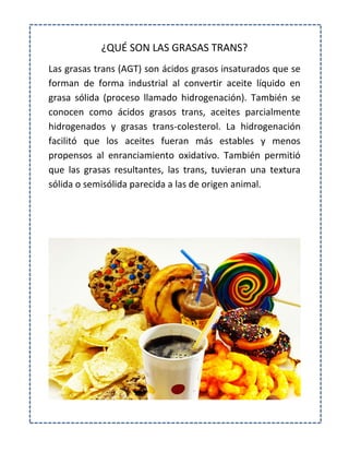 ¿QUÉ SON LAS GRASAS TRANS?
Las grasas trans (AGT) son ácidos grasos insaturados que se
forman de forma industrial al convertir aceite líquido en
grasa sólida (proceso llamado hidrogenación). También se
conocen como ácidos grasos trans, aceites parcialmente
hidrogenados y grasas trans-colesterol. La hidrogenación
facilitó que los aceites fueran más estables y menos
propensos al enranciamiento oxidativo. También permitió
que las grasas resultantes, las trans, tuvieran una textura
sólida o semisólida parecida a las de origen animal.
 