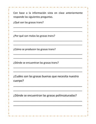 Con base a la información vista en clase anteriormente
responde las siguientes preguntas.
¿Qué son las grasas trans?
_________________________________________________
_________________________________________________
¿Por qué son malas las grasas trans?
_________________________________________________
_________________________________________________
¿Cómo se producen las grasas trans?
_________________________________________________
_________________________________________________
¿Dónde se encuentran las grasas trans?
_________________________________________________
_________________________________________________
¿Cuáles son las grasas buenas que necesita nuestro
cuerpo?
____________________________________________
____________________________________________
¿Dónde se encuentran las grasas poliinsaturadas?
____________________________________________
____________________________________________
 