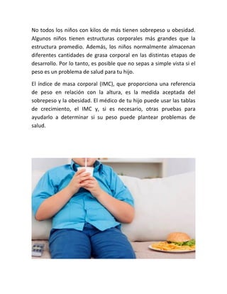 No todos los niños con kilos de más tienen sobrepeso u obesidad.
Algunos niños tienen estructuras corporales más grandes que la
estructura promedio. Además, los niños normalmente almacenan
diferentes cantidades de grasa corporal en las distintas etapas de
desarrollo. Por lo tanto, es posible que no sepas a simple vista si el
peso es un problema de salud para tu hijo.
El índice de masa corporal (IMC), que proporciona una referencia
de peso en relación con la altura, es la medida aceptada del
sobrepeso y la obesidad. El médico de tu hijo puede usar las tablas
de crecimiento, el IMC y, si es necesario, otras pruebas para
ayudarlo a determinar si su peso puede plantear problemas de
salud.
 