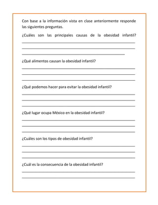 Con base a la información vista en clase anteriormente responde
las siguientes preguntas.
¿Cuáles son las principales causas de la obesidad infantil?
_______________________________________________________
_______________________________________________________
__________________________________________________
¿Qué alimentos causan la obesidad infantil?
_______________________________________________________
_______________________________________________________
_______________________________________________________
¿Qué podemos hacer para evitar la obesidad infantil?
_______________________________________________________
_______________________________________________________
_______________________________________________________
¿Qué lugar ocupa México en la obesidad infantil?
_______________________________________________________
_______________________________________________________
_______________________________________________________
¿Cuáles son los tipos de obesidad infantil?
_______________________________________________________
_______________________________________________________
_______________________________________________________
¿Cuál es la consecuencia de la obesidad infantil?
_______________________________________________________
_______________________________________________________
 